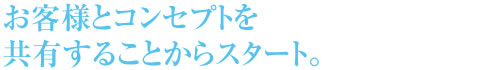 お客様とのコンセプトを共有することからスタート