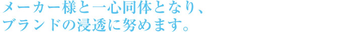 メーカー様と一心同体となり、ブランドの浸透に努めます。